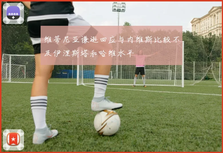 维蒂尼亚谦逊回应与内维斯比较不及伊涅斯塔和哈维水平