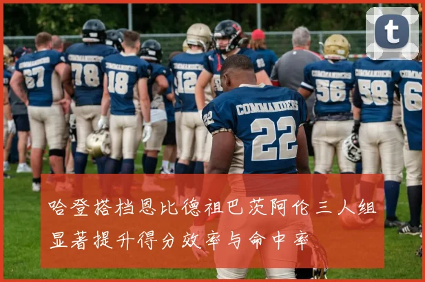 哈登搭档恩比德祖巴茨阿伦三人组显著提升得分效率与命中率