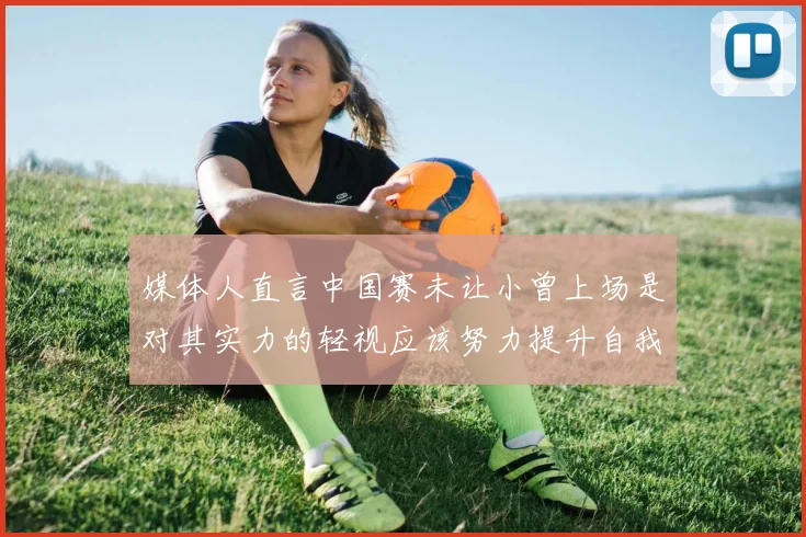 媒体人直言中国赛未让小曾上场是对其实力的轻视应该努力提升自我