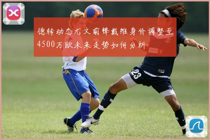 德转动态尤文前锋戴维身价调整至4500万欧未来走势如何分析