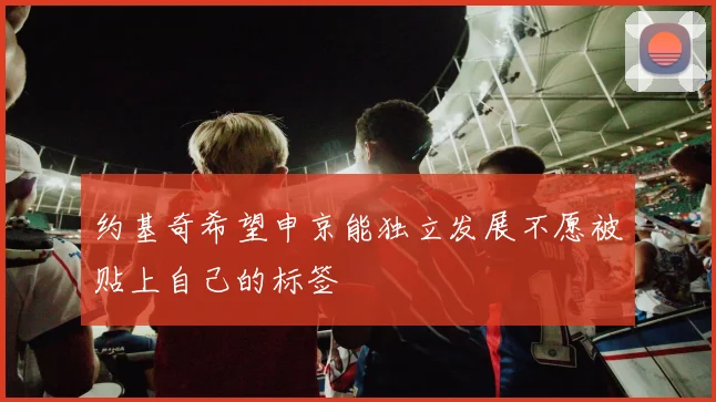 约基奇希望申京能独立发展不愿被贴上自己的标签
