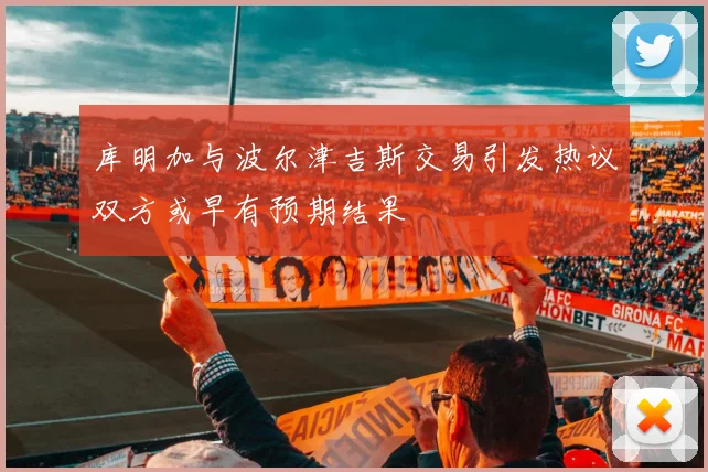 库明加与波尔津吉斯交易引发热议双方或早有预期结果