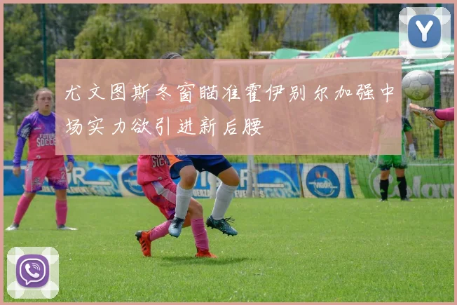 尤文图斯冬窗瞄准霍伊别尔加强中场实力欲引进新后腰