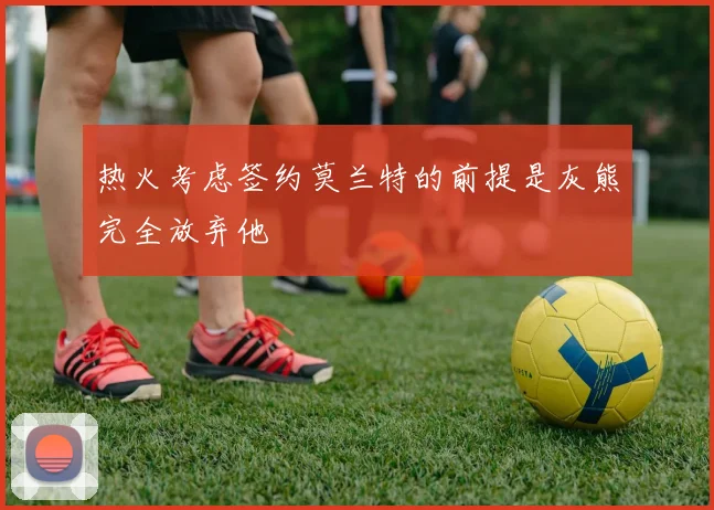 热火考虑签约莫兰特的前提是灰熊完全放弃他