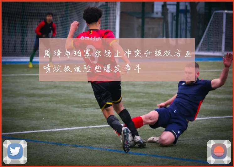 周琦与珀塞尔场上冲突升级双方互喷垃圾话险些爆发争斗