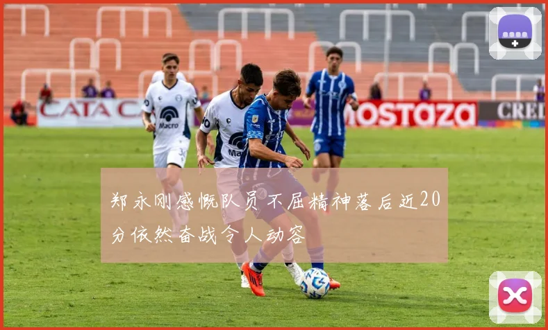 郑永刚感慨队员不屈精神落后近20分依然奋战令人动容