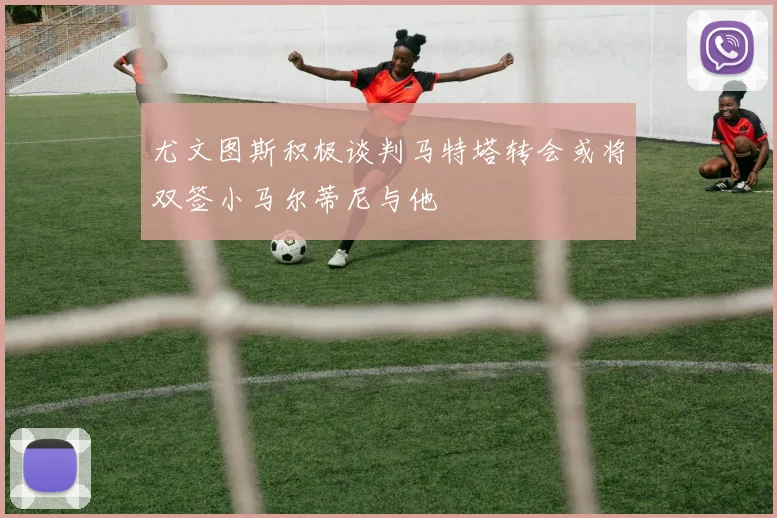 尤文图斯积极谈判马特塔转会或将双签小马尔蒂尼与他