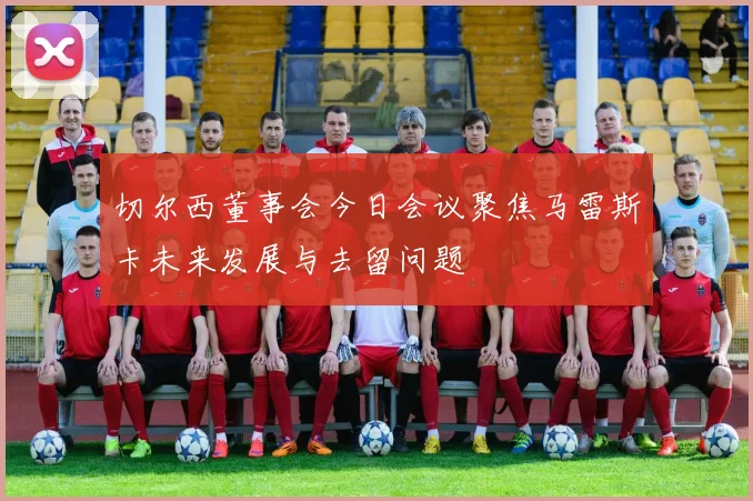切尔西董事会今日会议聚焦马雷斯卡未来发展与去留问题