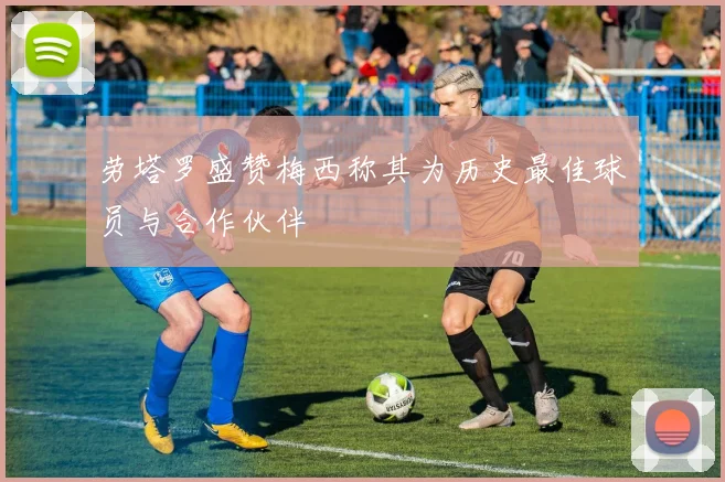 劳塔罗盛赞梅西称其为历史最佳球员与合作伙伴