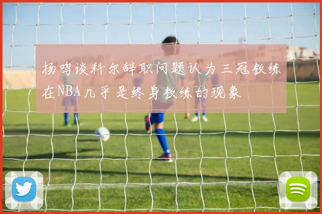 杨鸣谈科尔辞职问题认为三冠教练在NBA几乎是终身教练的现象