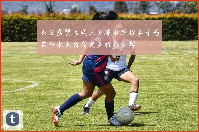 美记盛赞马威三分球表现称其手感柔和未来将有更多精彩发挥