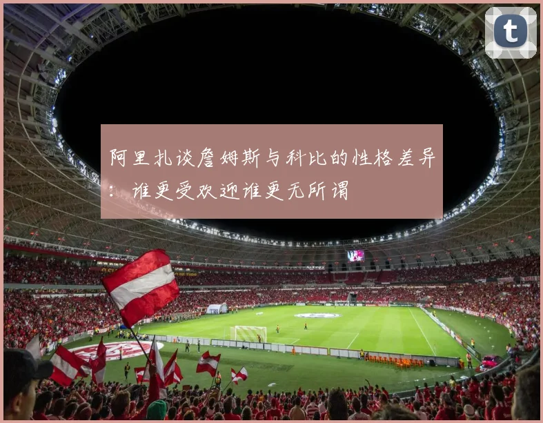 阿里扎谈詹姆斯与科比的性格差异：谁更受欢迎谁更无所谓