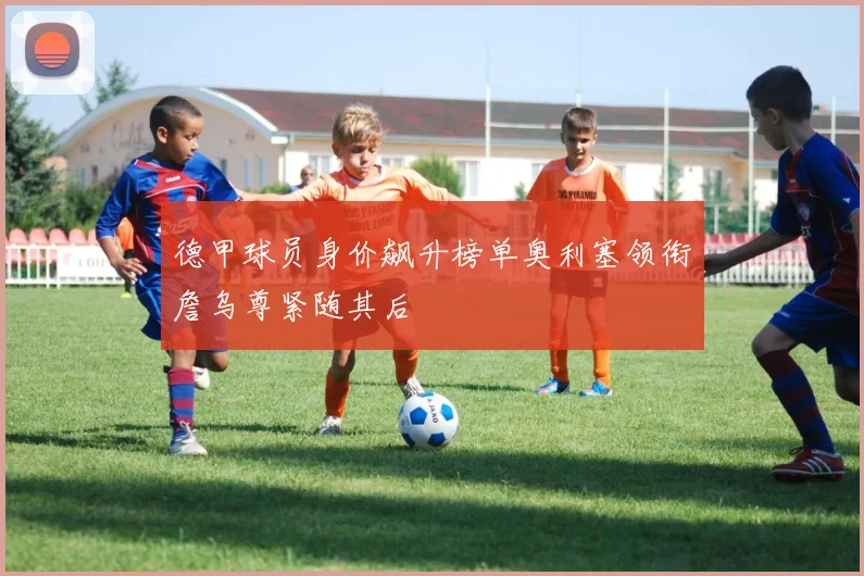 德甲球员身价飙升榜单奥利塞领衔詹乌尊紧随其后