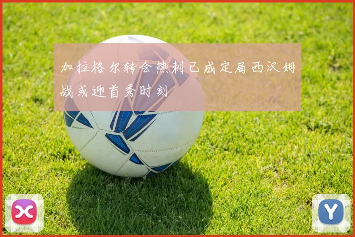 加拉格尔转会热刺已成定局西汉姆战或迎首秀时刻