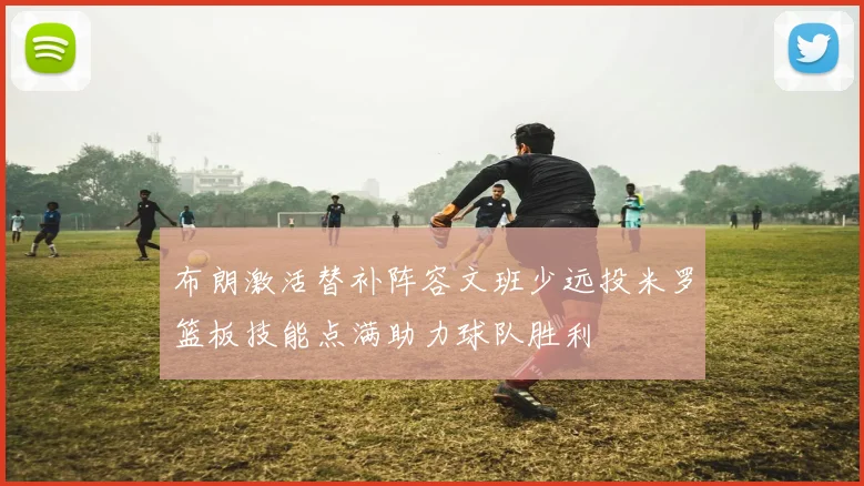 布朗激活替补阵容文班少远投米罗篮板技能点满助力球队胜利