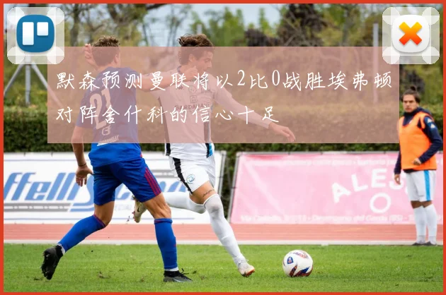 默森预测曼联将以2比0战胜埃弗顿对阵舍什科的信心十足