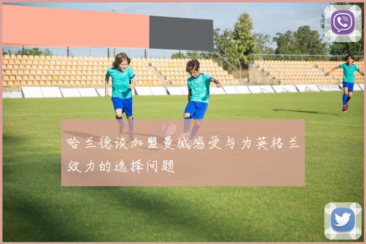 哈兰德谈加盟曼城感受与为英格兰效力的选择问题