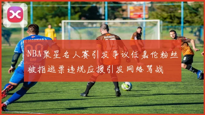 NBA聚星名人赛引发争议任嘉伦粉丝被指逃票违规应援引发网络骂战