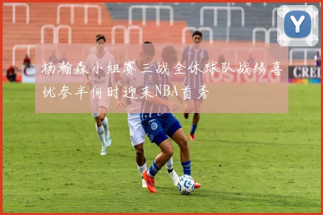 杨瀚森小组赛三战全休球队战绩喜忧参半何时迎来NBA首秀