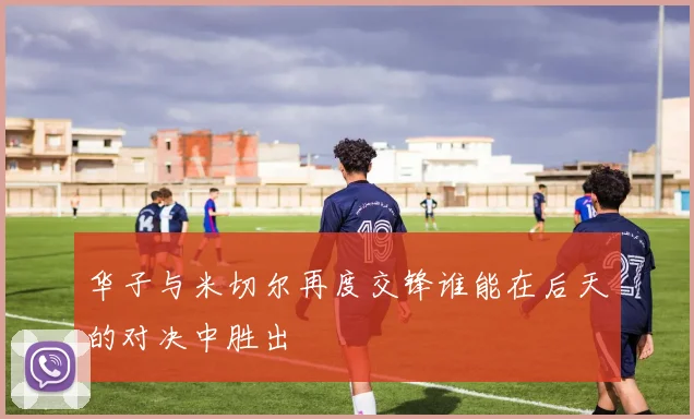 华子与米切尔再度交锋谁能在后天的对决中胜出