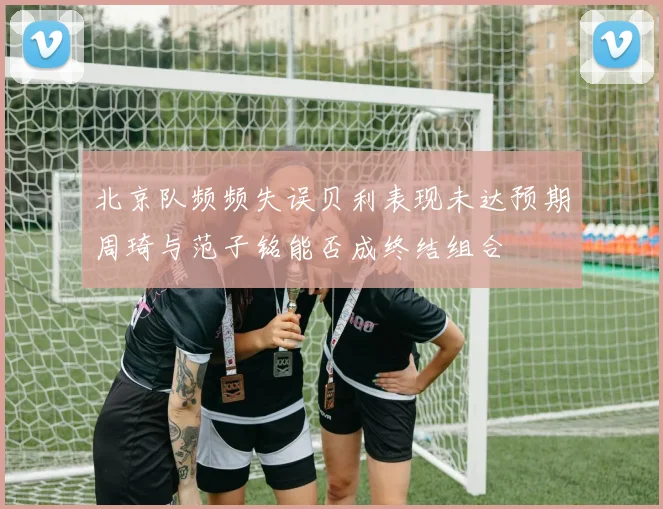 北京队频频失误贝利表现未达预期周琦与范子铭能否成终结组合