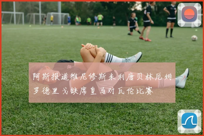 阿斯报道维尼修斯米利唐贝林厄姆罗德里戈缺席皇马对瓦伦比赛