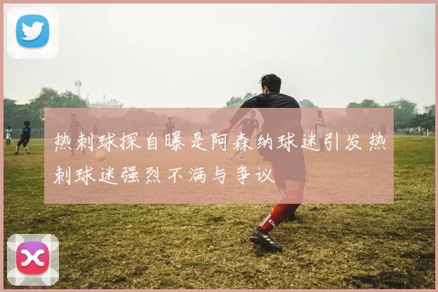 热刺球探自曝是阿森纳球迷引发热刺球迷强烈不满与争议