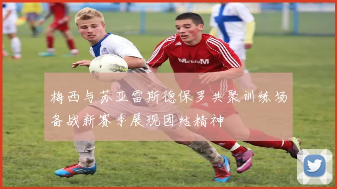 梅西与苏亚雷斯德保罗共聚训练场备战新赛季展现团结精神