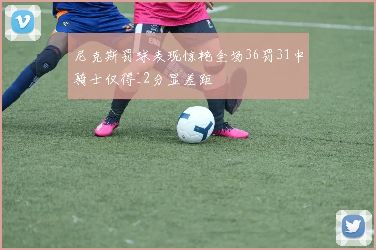 尼克斯罚球表现惊艳全场36罚31中骑士仅得12分显差距