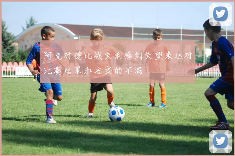 阿克对德比战失利感到失望表达对比赛结果和方式的不满