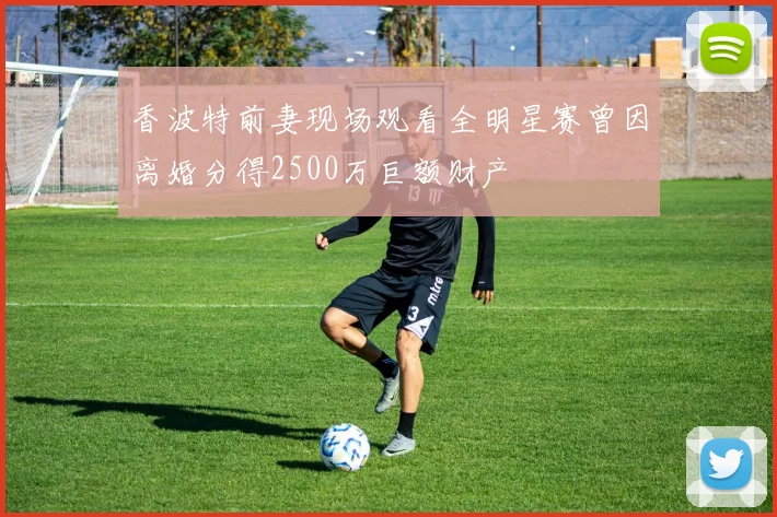 香波特前妻现场观看全明星赛曾因离婚分得2500万巨额财产
