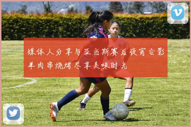 媒体人分享与亚当斯赛后夜宵合影羊肉串烧烤尽享美味时光