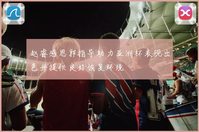 赵睿感恩郭指导助力亚洲杯表现出色并提供良好恢复环境