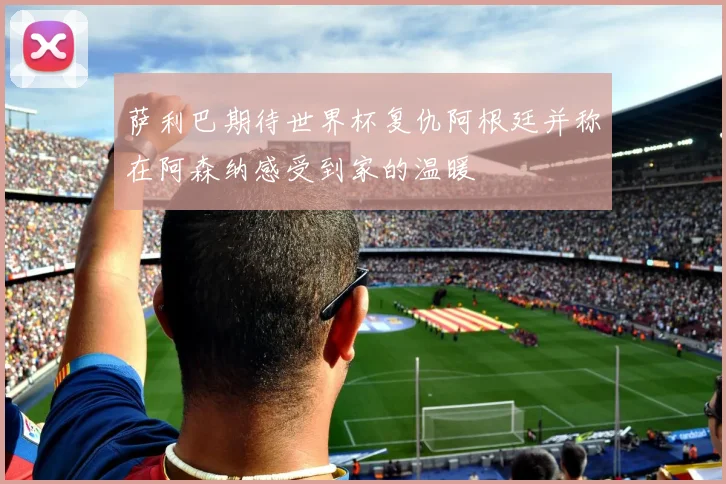 萨利巴期待世界杯复仇阿根廷并称在阿森纳感受到家的温暖