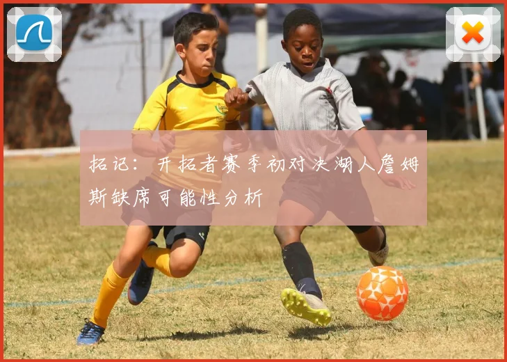 拓记：开拓者赛季初对决湖人詹姆斯缺席可能性分析