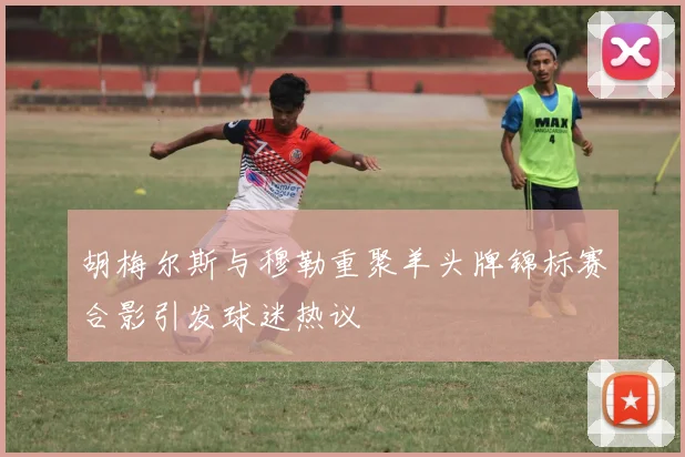 胡梅尔斯与穆勒重聚羊头牌锦标赛合影引发球迷热议