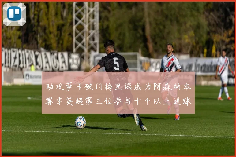 助攻萨卡破门梅里诺成为阿森纳本赛季英超第三位参与十个以上进球的球员