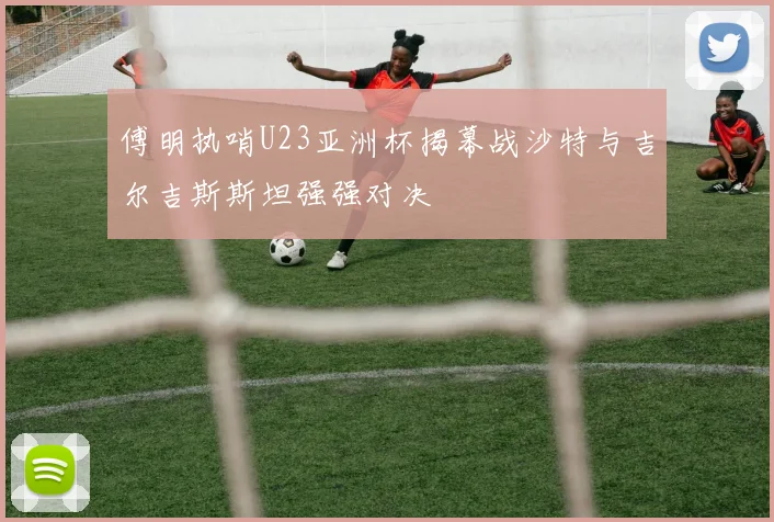 傅明执哨U23亚洲杯揭幕战沙特与吉尔吉斯斯坦强强对决