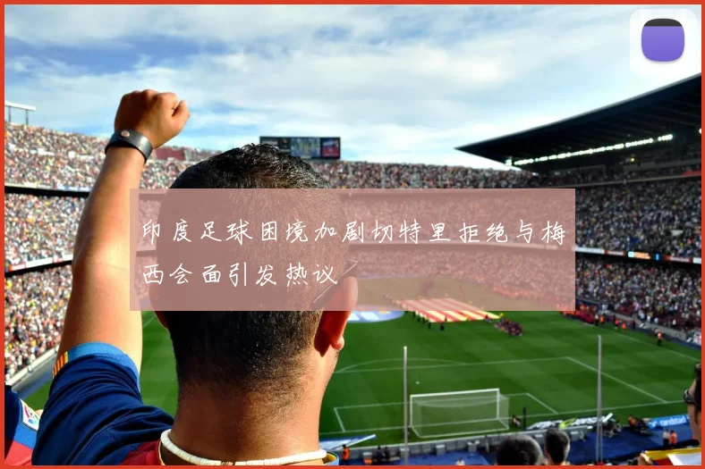 印度足球困境加剧切特里拒绝与梅西会面引发热议