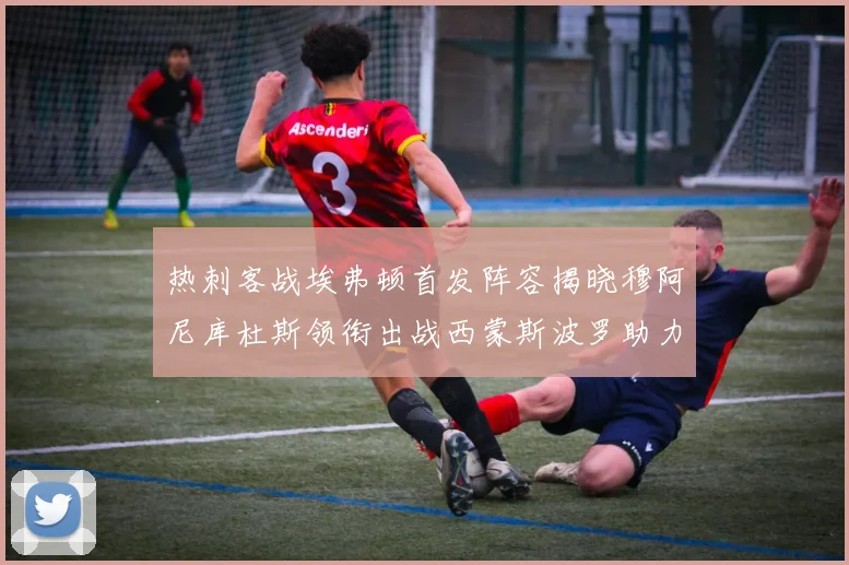 热刺客战埃弗顿首发阵容揭晓穆阿尼库杜斯领衔出战西蒙斯波罗助力