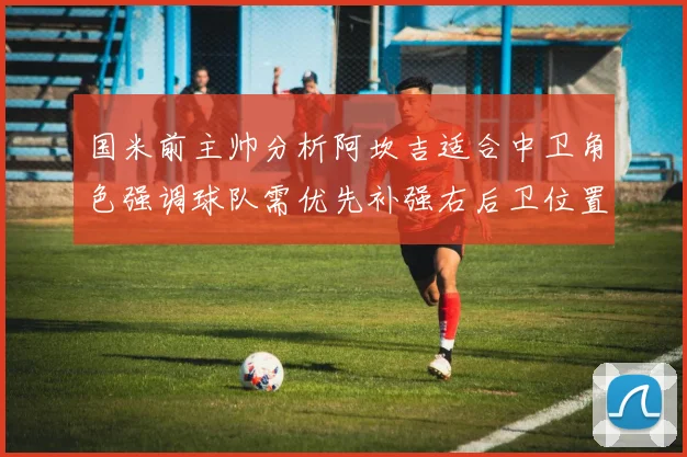 国米前主帅分析阿坎吉适合中卫角色强调球队需优先补强右后卫位置