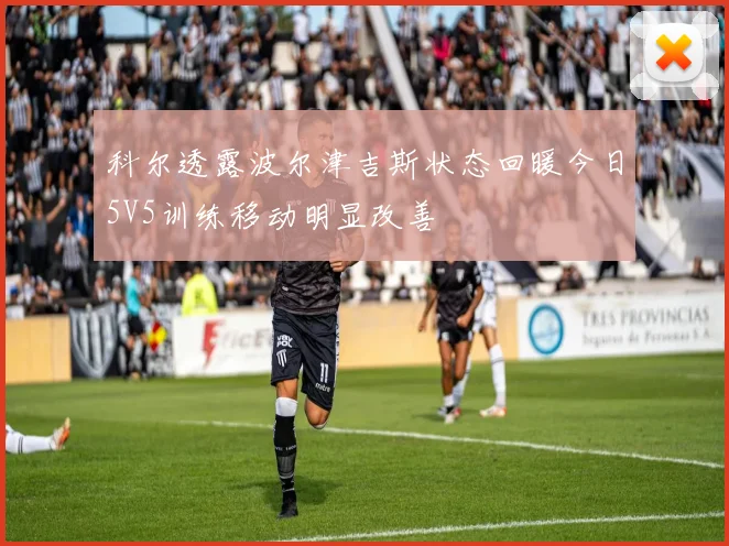 科尔透露波尔津吉斯状态回暖今日5V5训练移动明显改善