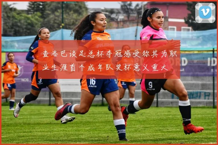 查洛巴谈足总杯夺冠感受称其为职业生涯首个成年队奖杯意义重大