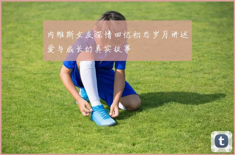 内维斯女友深情回忆初恋岁月讲述爱与成长的真实故事