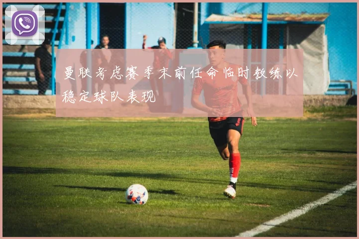 曼联考虑赛季末前任命临时教练以稳定球队表现