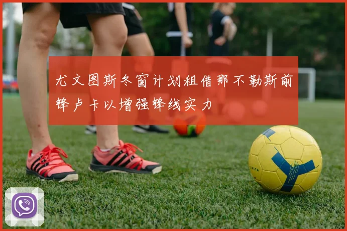 尤文图斯冬窗计划租借那不勒斯前锋卢卡以增强锋线实力