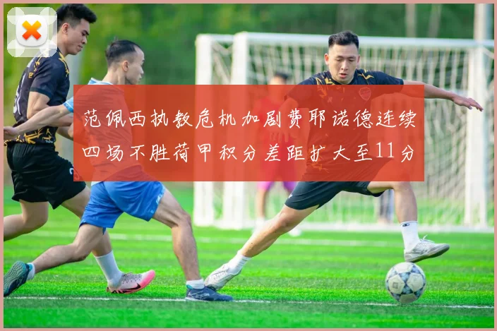 范佩西执教危机加剧费耶诺德连续四场不胜荷甲积分差距扩大至11分
