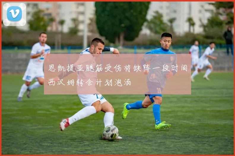 恩凯提亚腿筋受伤将缺阵一段时间西汉姆转会计划泡汤